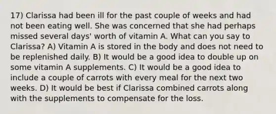 17) Clarissa had been ill for the past couple of weeks and had not been eating well. She was concerned that she had perhaps missed several days' worth of vitamin A. What can you say to Clarissa? A) Vitamin A is stored in the body and does not need to be replenished daily. B) It would be a good idea to double up on some vitamin A supplements. C) It would be a good idea to include a couple of carrots with every meal for the next two weeks. D) It would be best if Clarissa combined carrots along with the supplements to compensate for the loss.