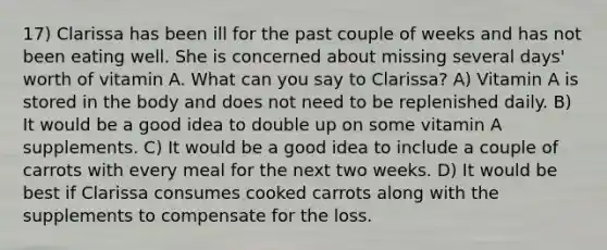 17) Clarissa has been ill for the past couple of weeks and has not been eating well. She is concerned about missing several days' worth of vitamin A. What can you say to Clarissa? A) Vitamin A is stored in the body and does not need to be replenished daily. B) It would be a good idea to double up on some vitamin A supplements. C) It would be a good idea to include a couple of carrots with every meal for the next two weeks. D) It would be best if Clarissa consumes cooked carrots along with the supplements to compensate for the loss.