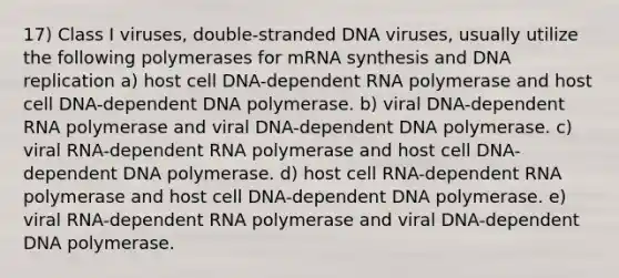 17) Class I viruses, double-stranded DNA viruses, usually utilize the following polymerases for mRNA synthesis and DNA replication a) host cell DNA-dependent RNA polymerase and host cell DNA-dependent DNA polymerase. b) viral DNA-dependent RNA polymerase and viral DNA-dependent DNA polymerase. c) viral RNA-dependent RNA polymerase and host cell DNA-dependent DNA polymerase. d) host cell RNA-dependent RNA polymerase and host cell DNA-dependent DNA polymerase. e) viral RNA-dependent RNA polymerase and viral DNA-dependent DNA polymerase.