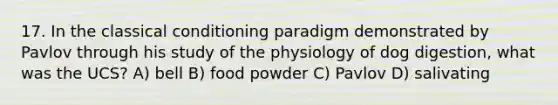 17. In the classical conditioning paradigm demonstrated by Pavlov through his study of the physiology of dog digestion, what was the UCS? A) bell B) food powder C) Pavlov D) salivating