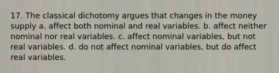 17. The classical dichotomy argues that changes in the money supply a. affect both nominal and real variables. b. affect neither nominal nor real variables. c. affect nominal variables, but not real variables. d. do not affect nominal variables, but do affect real variables.