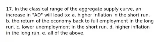 17. In the classical range of the aggregate supply curve, an increase in "AD" will lead to: a. higher inflation in the short run. b. the return of the economy back to full employment in the long run. c. lower unemployment in the short run. d. higher inflation in the long run. e. all of the above.