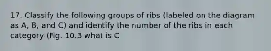 17. Classify the following groups of ribs (labeled on the diagram as A, B, and C) and identify the number of the ribs in each category (Fig. 10.3 what is C