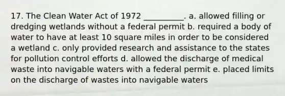 17. The Clean Water Act of 1972 __________. a. allowed filling or dredging wetlands without a federal permit b. required a body of water to have at least 10 square miles in order to be considered a wetland c. only provided research and assistance to the states for pollution control efforts d. allowed the discharge of medical waste into navigable waters with a federal permit e. placed limits on the discharge of wastes into navigable waters