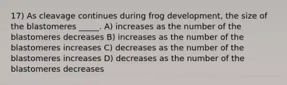 17) As cleavage continues during frog development, the size of the blastomeres _____. A) increases as the number of the blastomeres decreases B) increases as the number of the blastomeres increases C) decreases as the number of the blastomeres increases D) decreases as the number of the blastomeres decreases