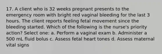 17. A client who is 32 weeks pregnant presents to the emergency room with bright red vaginal bleeding for the last 3 hours. The client reports feeling fetal movement since the bleeding started. Which of the following is the nurse's priority action? Select one: a. Perform a vaginal exam b. Administer a 500 mL fluid bolus c. Assess fetal heart tones d. Assess maternal vital signs