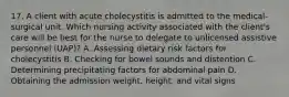 17. A client with acute cholecystitis is admitted to the medical-surgical unit. Which nursing activity associated with the client's care will be best for the nurse to delegate to unlicensed assistive personnel (UAP)? A. Assessing dietary risk factors for cholecystitis B. Checking for bowel sounds and distention C. Determining precipitating factors for abdominal pain D. Obtaining the admission weight, height, and vital signs