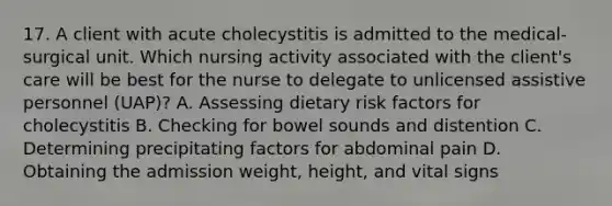 17. A client with acute cholecystitis is admitted to the medical-surgical unit. Which nursing activity associated with the client's care will be best for the nurse to delegate to unlicensed assistive personnel (UAP)? A. Assessing dietary risk factors for cholecystitis B. Checking for bowel sounds and distention C. Determining precipitating factors for abdominal pain D. Obtaining the admission weight, height, and vital signs