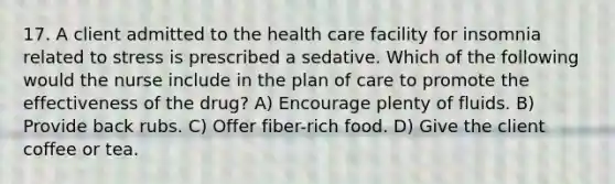 17. A client admitted to the health care facility for insomnia related to stress is prescribed a sedative. Which of the following would the nurse include in the plan of care to promote the effectiveness of the drug? A) Encourage plenty of fluids. B) Provide back rubs. C) Offer fiber-rich food. D) Give the client coffee or tea.