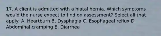 17. A client is admitted with a hiatal hernia. Which symptoms would the nurse expect to find on assessment? Select all that apply: A. Heartburn B. Dysphagia C. Esophageal reflux D. Abdominal cramping E. Diarrhea