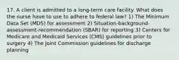 17. A client is admitted to a long-term care facility. What does the nurse have to use to adhere to federal law? 1) The Minimum Data Set (MDS) for assessment 2) Situation-background-assessment-recommendation (SBAR) for reporting 3) Centers for Medicare and Medicaid Services (CMS) guidelines prior to surgery 4) The Joint Commission guidelines for discharge planning