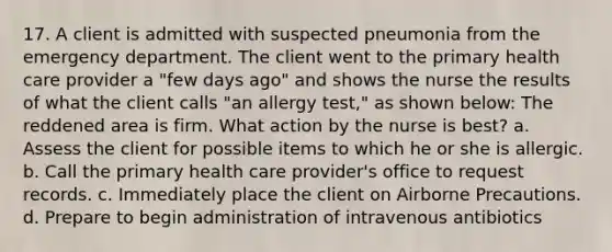 17. A client is admitted with suspected pneumonia from the emergency department. The client went to the primary health care provider a "few days ago" and shows the nurse the results of what the client calls "an allergy test," as shown below: The reddened area is firm. What action by the nurse is best? a. Assess the client for possible items to which he or she is allergic. b. Call the primary health care provider's office to request records. c. Immediately place the client on Airborne Precautions. d. Prepare to begin administration of intravenous antibiotics