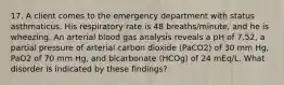 17. A client comes to the emergency department with status asthmaticus. His respiratory rate is 48 breaths/minute, and he is wheezing. An arterial blood gas analysis reveals a pH of 7.52, a partial pressure of arterial carbon dioxide (PaCO2) of 30 mm Hg, PaO2 of 70 mm Hg, and bicarbonate (HCOg) of 24 mEq/L. What disorder is indicated by these findings?