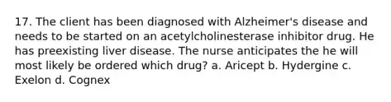 17. The client has been diagnosed with Alzheimer's disease and needs to be started on an acetylcholinesterase inhibitor drug. He has preexisting liver disease. The nurse anticipates the he will most likely be ordered which drug? a. Aricept b. Hydergine c. Exelon d. Cognex