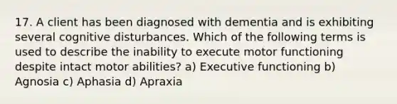 17. A client has been diagnosed with dementia and is exhibiting several cognitive disturbances. Which of the following terms is used to describe the inability to execute motor functioning despite intact motor abilities? a) Executive functioning b) Agnosia c) Aphasia d) Apraxia