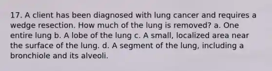 17. A client has been diagnosed with lung cancer and requires a wedge resection. How much of the lung is removed? a. One entire lung b. A lobe of the lung c. A small, localized area near the surface of the lung. d. A segment of the lung, including a bronchiole and its alveoli.