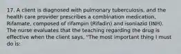 17. A client is diagnosed with pulmonary tuberculosis, and the health care provider prescribes a combination medication, Rifamate, composed of rifampin (Rifadin) and isoniazid (INH). The nurse evaluates that the teaching regarding the drug is effective when the client says, "The most important thing I must do is: