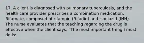 17. A client is diagnosed with pulmonary tuberculosis, and the health care provider prescribes a combination medication, Rifamate, composed of rifampin (Rifadin) and isoniazid (INH). The nurse evaluates that the teaching regarding the drug is effective when the client says, "The most important thing I must do is: