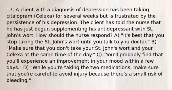 17. A client with a diagnosis of depression has been taking citalopram (Celexa) for several weeks but is frustrated by the persistence of his depression. The client has told the nurse that he has just begun supplementing his antidepressant with St. John's wort. How should the nurse respond? A) "It's best that you stop taking the St. John's wort until you talk to you doctor." B) "Make sure that you don't take your St. John's wort and your Celexa at the same time of the day." C) "You'll probably find that you'll experience an improvement in your mood within a few days." D) "While you're taking the two medications, make sure that you're careful to avoid injury because there's a small risk of bleeding."