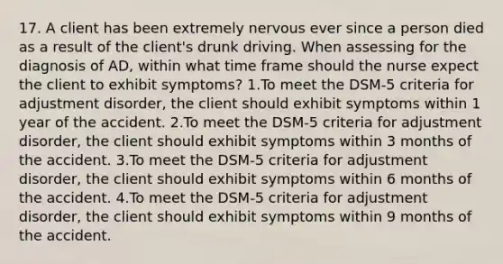 17. A client has been extremely nervous ever since a person died as a result of the client's drunk driving. When assessing for the diagnosis of AD, within what time frame should the nurse expect the client to exhibit symptoms? 1.To meet the DSM-5 criteria for adjustment disorder, the client should exhibit symptoms within 1 year of the accident. 2.To meet the DSM-5 criteria for adjustment disorder, the client should exhibit symptoms within 3 months of the accident. 3.To meet the DSM-5 criteria for adjustment disorder, the client should exhibit symptoms within 6 months of the accident. 4.To meet the DSM-5 criteria for adjustment disorder, the client should exhibit symptoms within 9 months of the accident.