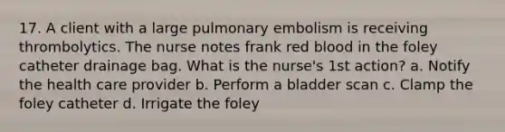 17. A client with a large pulmonary embolism is receiving thrombolytics. The nurse notes frank red blood in the foley catheter drainage bag. What is the nurse's 1st action? a. Notify the health care provider b. Perform a bladder scan c. Clamp the foley catheter d. Irrigate the foley