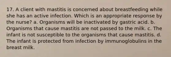 17. A client with mastitis is concerned about breastfeeding while she has an active infection. Which is an appropriate response by the nurse? a. Organisms will be inactivated by gastric acid. b. Organisms that cause mastitis are not passed to the milk. c. The infant is not susceptible to the organisms that cause mastitis. d. The infant is protected from infection by immunoglobulins in the breast milk.