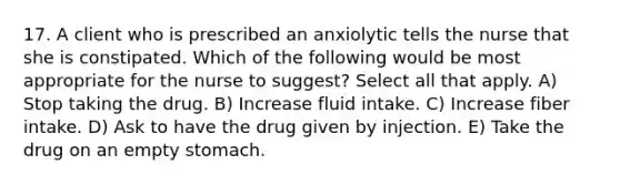 17. A client who is prescribed an anxiolytic tells the nurse that she is constipated. Which of the following would be most appropriate for the nurse to suggest? Select all that apply. A) Stop taking the drug. B) Increase fluid intake. C) Increase fiber intake. D) Ask to have the drug given by injection. E) Take the drug on an empty stomach.