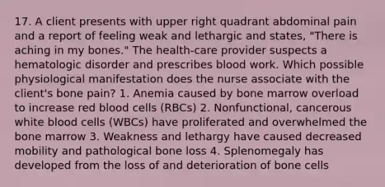 17. A client presents with upper right quadrant abdominal pain and a report of feeling weak and lethargic and states, "There is aching in my bones." The health-care provider suspects a hematologic disorder and prescribes blood work. Which possible physiological manifestation does the nurse associate with the client's bone pain? 1. Anemia caused by bone marrow overload to increase red blood cells (RBCs) 2. Nonfunctional, cancerous white blood cells (WBCs) have proliferated and overwhelmed the bone marrow 3. Weakness and lethargy have caused decreased mobility and pathological bone loss 4. Splenomegaly has developed from the loss of and deterioration of bone cells