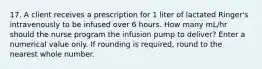 17. A client receives a prescription for 1 liter of lactated Ringer's intravenously to be infused over 6 hours. How many mL/hr should the nurse program the infusion pump to deliver? Enter a numerical value only. If rounding is required, round to the nearest whole number.