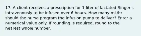 17. A client receives a prescription for 1 liter of lactated Ringer's intravenously to be infused over 6 hours. How many mL/hr should the nurse program the infusion pump to deliver? Enter a numerical value only. If rounding is required, round to the nearest whole number.