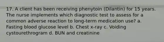 17. A client has been receiving phenytoin (Dilantin) for 15 years. The nurse implements which diagnostic test to assess for a common adverse reaction to long-term medication use? a. Fasting blood glucose level b. Chest x-ray c. Voiding cystourethrogram d. BUN and creatinine