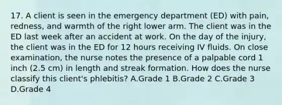 17. A client is seen in the emergency department (ED) with pain, redness, and warmth of the right lower arm. The client was in the ED last week after an accident at work. On the day of the injury, the client was in the ED for 12 hours receiving IV fluids. On close examination, the nurse notes the presence of a palpable cord 1 inch (2.5 cm) in length and streak formation. How does the nurse classify this client's phlebitis? A.Grade 1 B.Grade 2 C.Grade 3 D.Grade 4