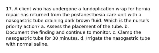 17. A client who has undergone a fundoplication wrap for hernia repair has returned from the postanesthesia care unit with a nasogastric tube draining dark brown fluid. Which is the nurse's priority action? a. Assess the placement of the tube. b. Document the finding and continue to monitor. c. Clamp the nasogastric tube for 30 minutes. d. Irrigate the nasogastric tube with normal saline.