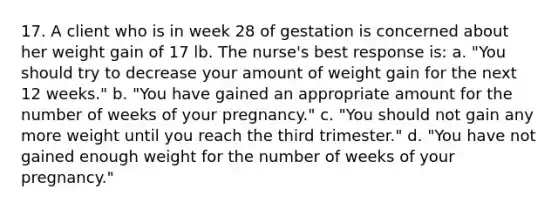 17. A client who is in week 28 of gestation is concerned about her weight gain of 17 lb. The nurse's best response is: a. "You should try to decrease your amount of weight gain for the next 12 weeks." b. "You have gained an appropriate amount for the number of weeks of your pregnancy." c. "You should not gain any more weight until you reach the third trimester." d. "You have not gained enough weight for the number of weeks of your pregnancy."