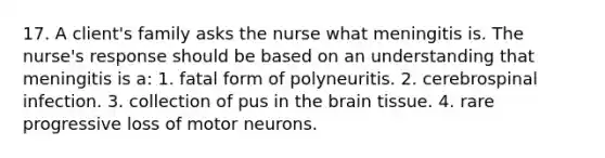 17. A client's family asks the nurse what meningitis is. The nurse's response should be based on an understanding that meningitis is a: 1. fatal form of polyneuritis. 2. cerebrospinal infection. 3. collection of pus in the brain tissue. 4. rare progressive loss of motor neurons.