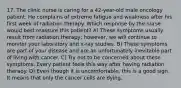 17. The clinic nurse is caring for a 42-year-old male oncology patient. He complains of extreme fatigue and weakness after his first week of radiation therapy. Which response by the nurse would best reassure this patient? A) These symptoms usually result from radiation therapy; however, we will continue to monitor your laboratory and x-ray studies. B) These symptoms are part of your disease and are an unfortunately inevitable part of living with cancer. C) Try not to be concerned about these symptoms. Every patient feels this way after having radiation therapy. D) Even though it is uncomfortable, this is a good sign. It means that only the cancer cells are dying.