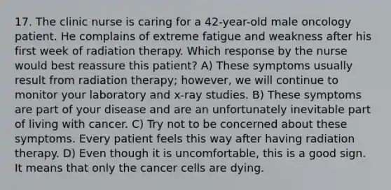 17. The clinic nurse is caring for a 42-year-old male oncology patient. He complains of extreme fatigue and weakness after his first week of radiation therapy. Which response by the nurse would best reassure this patient? A) These symptoms usually result from radiation therapy; however, we will continue to monitor your laboratory and x-ray studies. B) These symptoms are part of your disease and are an unfortunately inevitable part of living with cancer. C) Try not to be concerned about these symptoms. Every patient feels this way after having radiation therapy. D) Even though it is uncomfortable, this is a good sign. It means that only the cancer cells are dying.