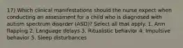 17) Which clinical manifestations should the nurse expect when conducting an assessment for a child who is diagnosed with autism spectrum disorder (ASD)? Select all that apply. 1. Arm flapping 2. Language delays 3. Ritualistic behavior 4. Impulsive behavior 5. Sleep disturbances