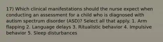 17) Which clinical manifestations should the nurse expect when conducting an assessment for a child who is diagnosed with autism spectrum disorder (ASD)? Select all that apply. 1. Arm flapping 2. Language delays 3. Ritualistic behavior 4. Impulsive behavior 5. Sleep disturbances