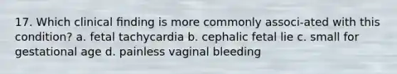 17. Which clinical ﬁnding is more commonly associ-ated with this condition? a. fetal tachycardia b. cephalic fetal lie c. small for gestational age d. painless vaginal bleeding