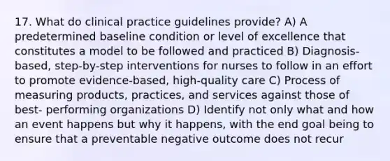 17. What do clinical practice guidelines provide? A) A predetermined baseline condition or level of excellence that constitutes a model to be followed and practiced B) Diagnosis-based, step-by-step interventions for nurses to follow in an effort to promote evidence-based, high-quality care C) Process of measuring products, practices, and services against those of best- performing organizations D) Identify not only what and how an event happens but why it happens, with the end goal being to ensure that a preventable negative outcome does not recur