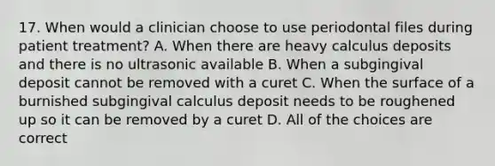 17. When would a clinician choose to use periodontal files during patient treatment? A. When there are heavy calculus deposits and there is no ultrasonic available B. When a subgingival deposit cannot be removed with a curet C. When the surface of a burnished subgingival calculus deposit needs to be roughened up so it can be removed by a curet D. All of the choices are correct