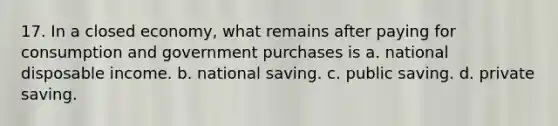 17. In a closed economy, what remains after paying for consumption and government purchases is a. national disposable income. b. national saving. c. public saving. d. private saving.