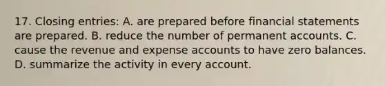 17. Closing entries: A. are prepared before financial statements are prepared. B. reduce the number of permanent accounts. C. cause the revenue and expense accounts to have zero balances. D. summarize the activity in every account.