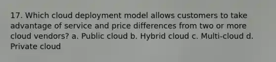 17. Which cloud deployment model allows customers to take advantage of service and price differences from two or more cloud vendors? a. Public cloud b. Hybrid cloud c. Multi-cloud d. Private cloud