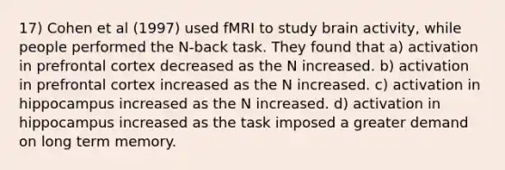 17) Cohen et al (1997) used fMRI to study brain activity, while people performed the N-back task. They found that a) activation in prefrontal cortex decreased as the N increased. b) activation in prefrontal cortex increased as the N increased. c) activation in hippocampus increased as the N increased. d) activation in hippocampus increased as the task imposed a greater demand on long term memory.