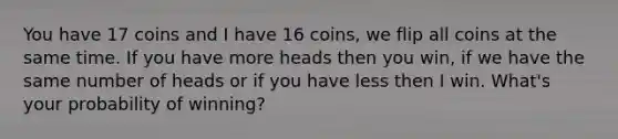 You have 17 coins and I have 16 coins, we flip all coins at the same time. If you have more heads then you win, if we have the same number of heads or if you have less then I win. What's your probability of winning?