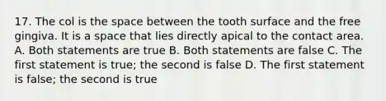 17. The col is the space between the tooth surface and the free gingiva. It is a space that lies directly apical to the contact area. A. Both statements are true B. Both statements are false C. The first statement is true; the second is false D. The first statement is false; the second is true