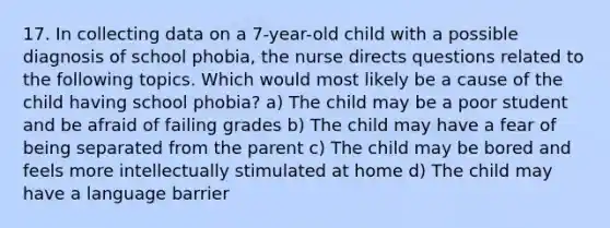 17. In collecting data on a 7-year-old child with a possible diagnosis of school phobia, the nurse directs questions related to the following topics. Which would most likely be a cause of the child having school phobia? a) The child may be a poor student and be afraid of failing grades b) The child may have a fear of being separated from the parent c) The child may be bored and feels more intellectually stimulated at home d) The child may have a language barrier