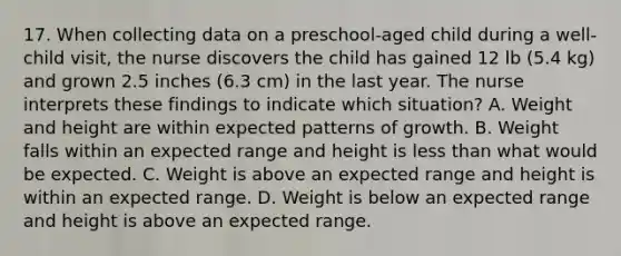 17. When collecting data on a preschool-aged child during a well-child visit, the nurse discovers the child has gained 12 lb (5.4 kg) and grown 2.5 inches (6.3 cm) in the last year. The nurse interprets these findings to indicate which situation? A. Weight and height are within expected patterns of growth. B. Weight falls within an expected range and height is less than what would be expected. C. Weight is above an expected range and height is within an expected range. D. Weight is below an expected range and height is above an expected range.